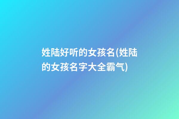 姓陆好听的女孩名(姓陆的女孩名字大全霸气)