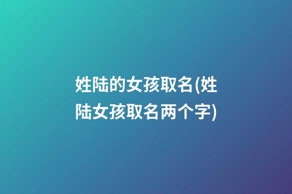 姓陆的女孩取名(姓陆女孩取名两个字)