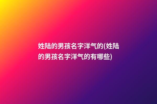 姓陆的男孩名字洋气的(姓陆的男孩名字洋气的有哪些)