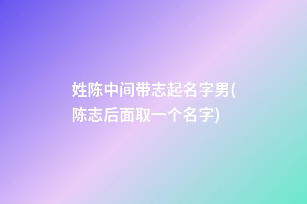 姓陈中间带志起名字男(陈志后面取一个名字)