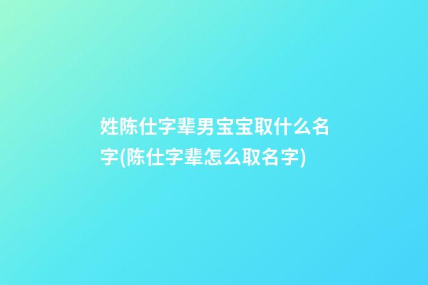 姓陈仕字辈男宝宝取什么名字(陈仕字辈怎么取名字)
