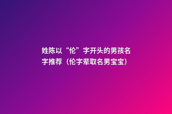 姓陈以“伦”字开头的男孩名字推荐（伦字辈取名男宝宝）