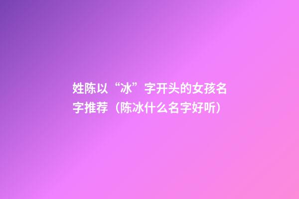 姓陈以“冰”字开头的女孩名字推荐（陈冰什么名字好听）
