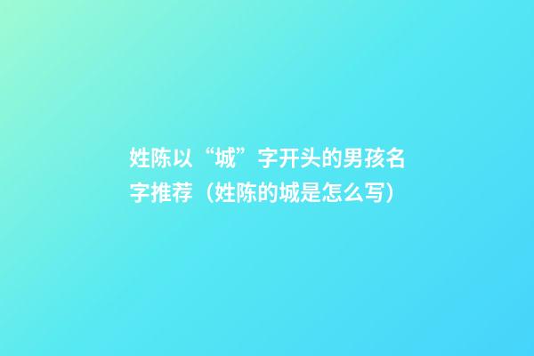 姓陈以“城”字开头的男孩名字推荐（姓陈的城是怎么写）