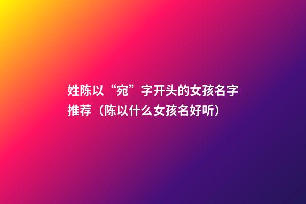 姓陈以“宛”字开头的女孩名字推荐（陈以什么女孩名好听）