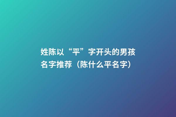 姓陈以“平”字开头的男孩名字推荐（陈什么平名字）