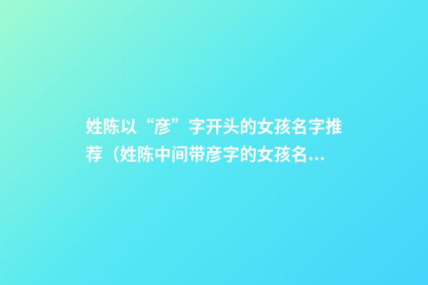 姓陈以“彦”字开头的女孩名字推荐（姓陈中间带彦字的女孩名字）