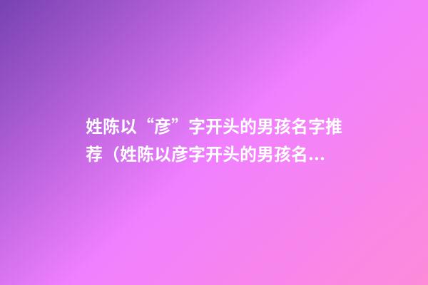 姓陈以“彦”字开头的男孩名字推荐（姓陈以彦字开头的男孩名字推荐）