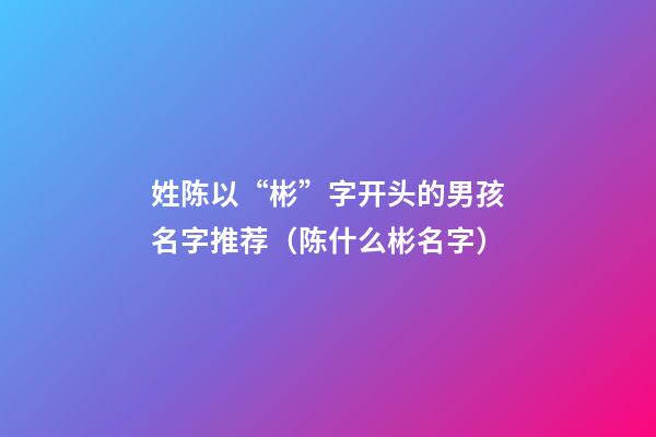 姓陈以“彬”字开头的男孩名字推荐（陈什么彬名字）