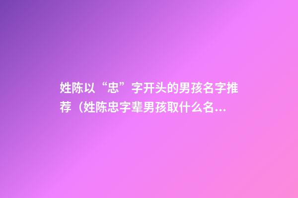 姓陈以“忠”字开头的男孩名字推荐（姓陈忠字辈男孩取什么名字好）