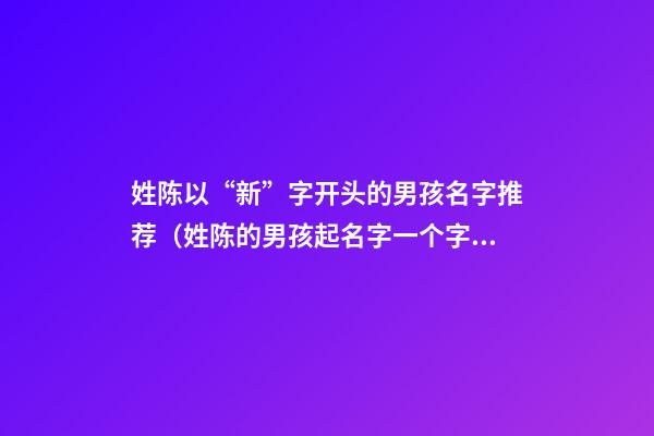 姓陈以“新”字开头的男孩名字推荐（姓陈的男孩起名字一个字的）