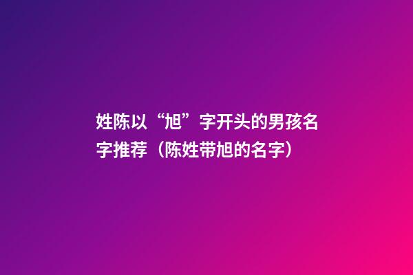姓陈以“旭”字开头的男孩名字推荐（陈姓带旭的名字）