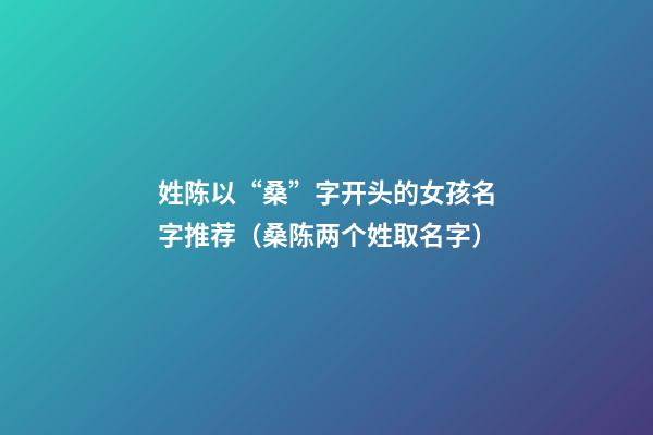 姓陈以“桑”字开头的女孩名字推荐（桑陈两个姓取名字）