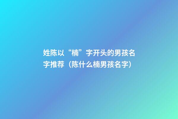 姓陈以“楠”字开头的男孩名字推荐（陈什么楠男孩名字）
