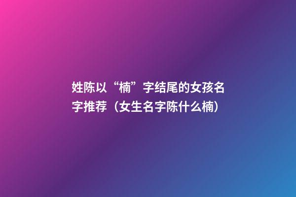 姓陈以“楠”字结尾的女孩名字推荐（女生名字陈什么楠）