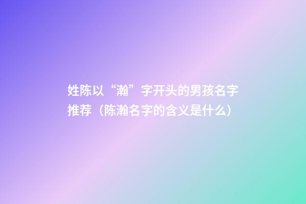 姓陈以“瀚”字开头的男孩名字推荐（陈瀚名字的含义是什么）