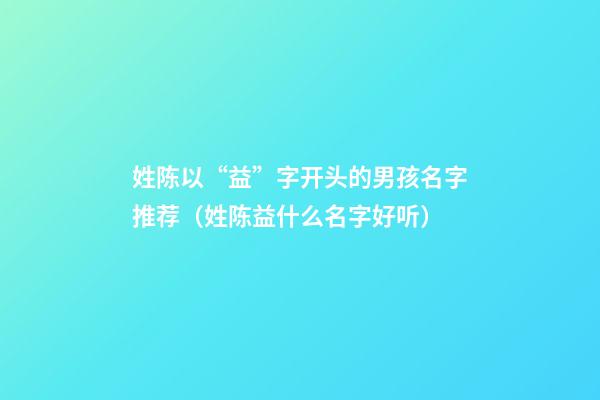 姓陈以“益”字开头的男孩名字推荐（姓陈益什么名字好听）