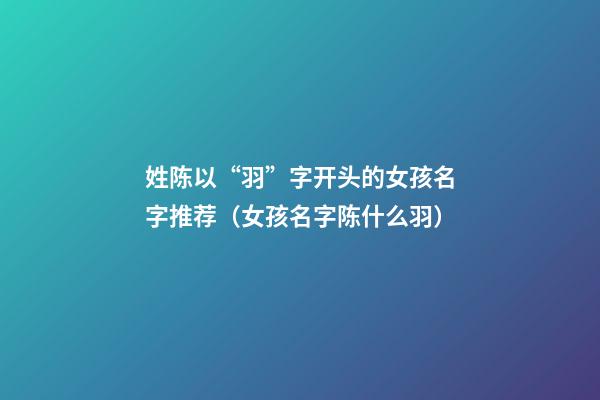姓陈以“羽”字开头的女孩名字推荐（女孩名字陈什么羽）