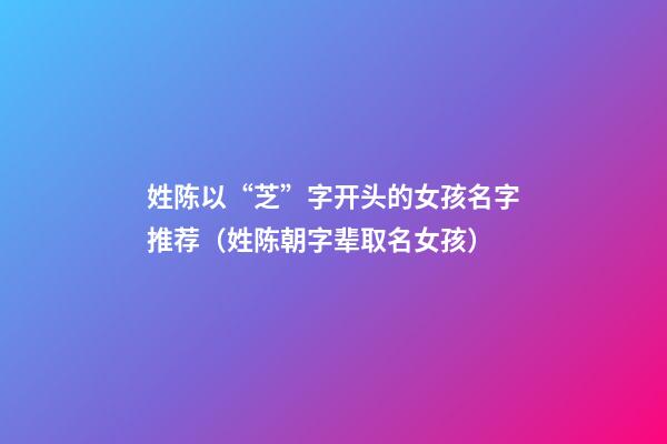 姓陈以“芝”字开头的女孩名字推荐（姓陈朝字辈取名女孩）