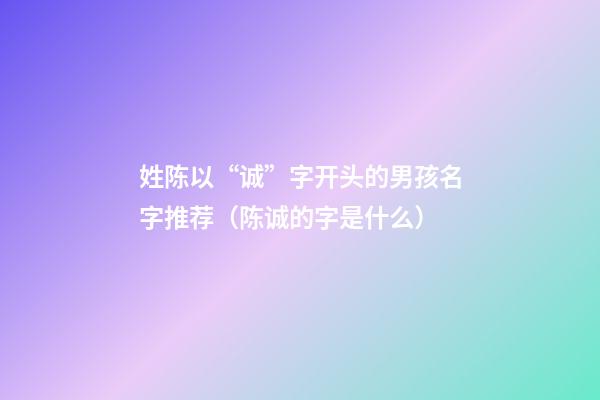 姓陈以“诚”字开头的男孩名字推荐（陈诚的字是什么）