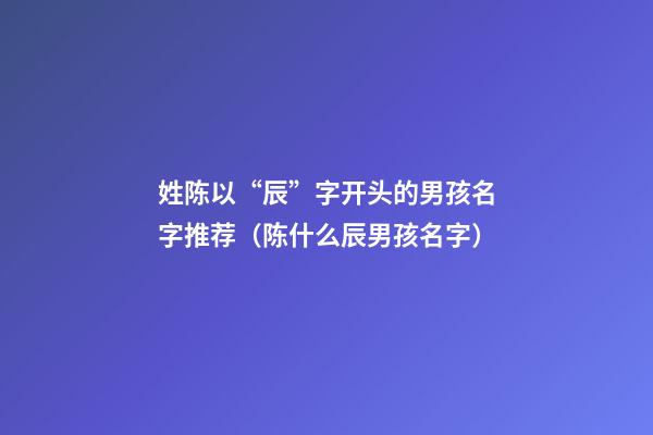 姓陈以“辰”字开头的男孩名字推荐（陈什么辰男孩名字）