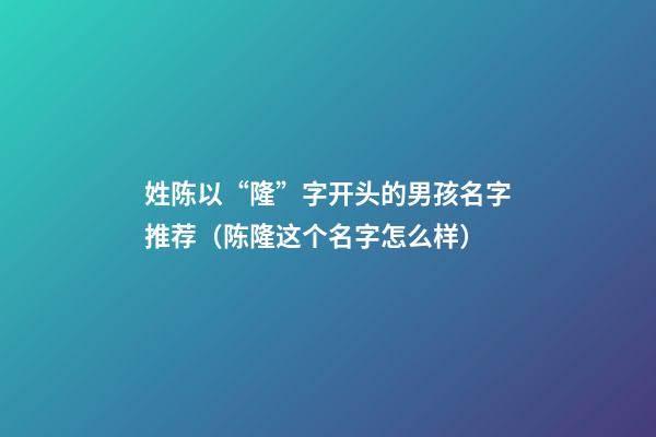 姓陈以“隆”字开头的男孩名字推荐（陈隆这个名字怎么样）