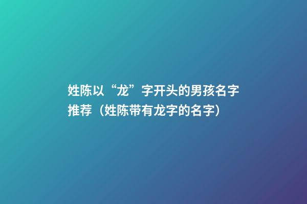 姓陈以“龙”字开头的男孩名字推荐（姓陈带有龙字的名字）