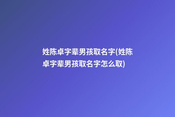 姓陈卓字辈男孩取名字(姓陈卓字辈男孩取名字怎么取)