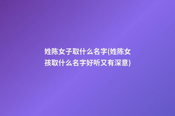 姓陈女子取什么名字(姓陈女孩取什么名字好听又有深意)