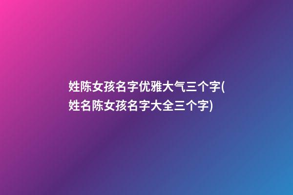 姓陈女孩名字优雅大气三个字(姓名陈女孩名字大全三个字)