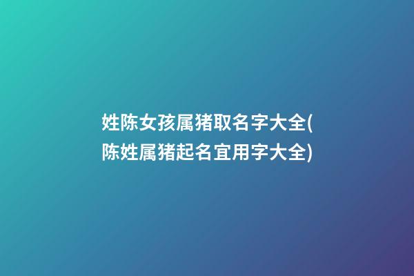 姓陈女孩属猪取名字大全(陈姓属猪起名宜用字大全)