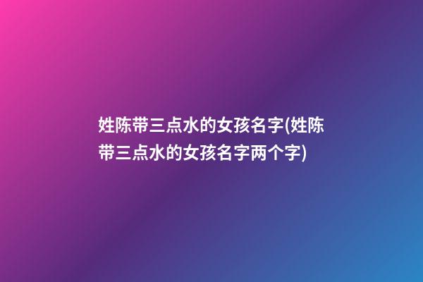 姓陈带三点水的女孩名字(姓陈带三点水的女孩名字两个字)