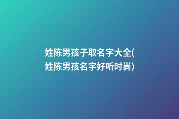 姓陈男孩子取名字大全(姓陈男孩名字好听时尚)