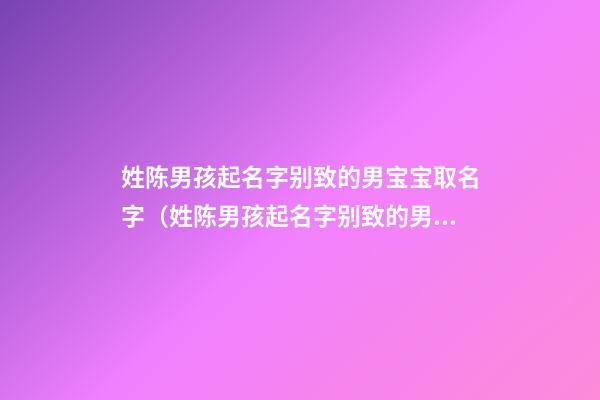 姓陈男孩起名字别致的男宝宝取名字（姓陈男孩起名字别致的男宝宝取名字大全）