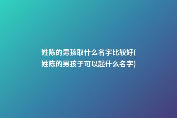 姓陈的男孩取什么名字比较好(姓陈的男孩子可以起什么名字)