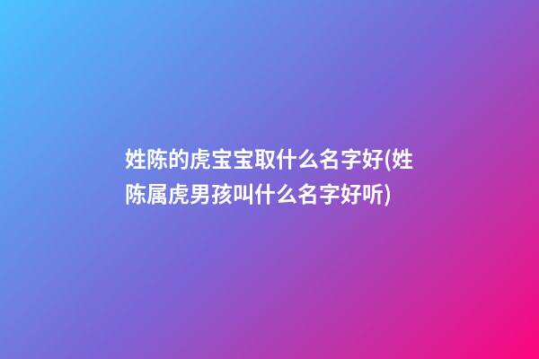 姓陈的虎宝宝取什么名字好(姓陈属虎男孩叫什么名字好听)