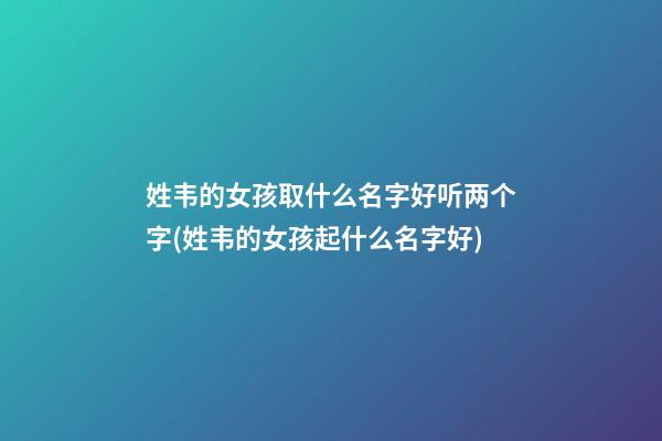 姓韦的女孩取什么名字好听两个字(姓韦的女孩起什么名字好)