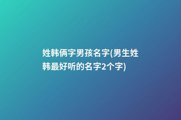 姓韩俩字男孩名字(男生姓韩最好听的名字2个字)
