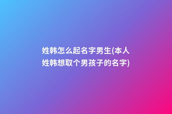 姓韩怎么起名字男生(本人姓韩想取个男孩子的名字)