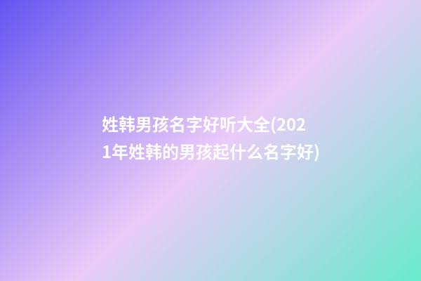 姓韩男孩名字好听大全(2021年姓韩的男孩起什么名字好)