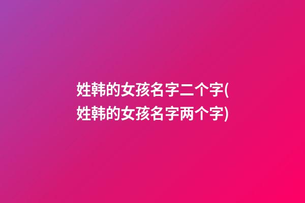 姓韩的女孩名字二个字(姓韩的女孩名字两个字)