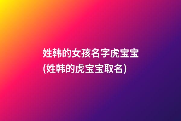 姓韩的女孩名字虎宝宝(姓韩的虎宝宝取名)