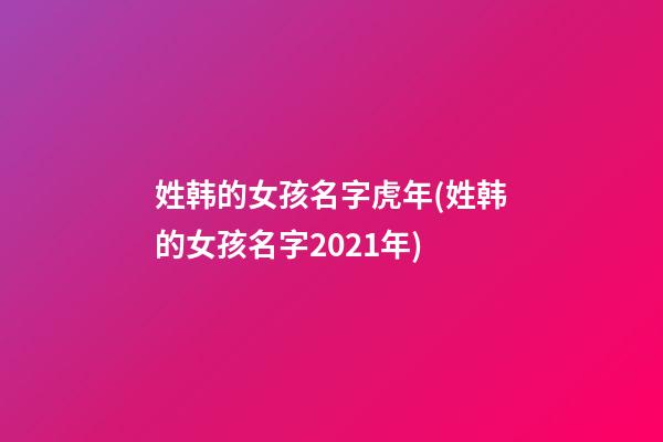 姓韩的女孩名字虎年(姓韩的女孩名字2021年)