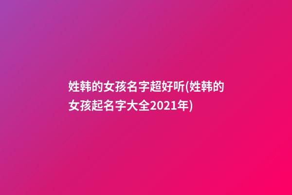 姓韩的女孩名字超好听(姓韩的女孩起名字大全2021年)
