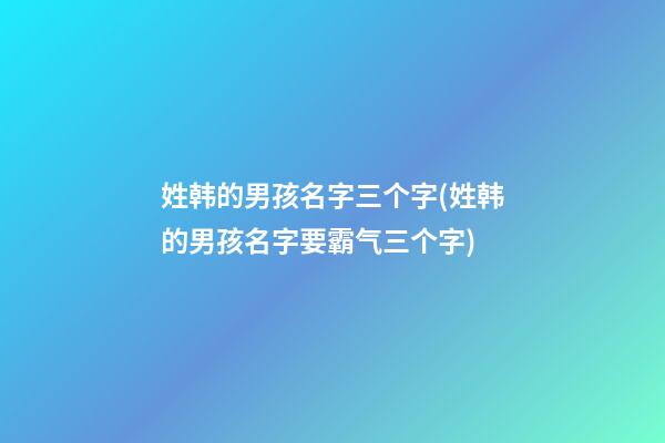 姓韩的男孩名字三个字(姓韩的男孩名字要霸气三个字)