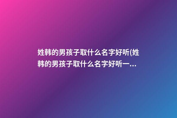 姓韩的男孩子取什么名字好听(姓韩的男孩子取什么名字好听一点)