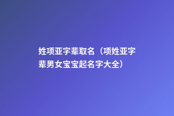 姓项亚字辈取名（项姓亚字辈男女宝宝起名字大全）