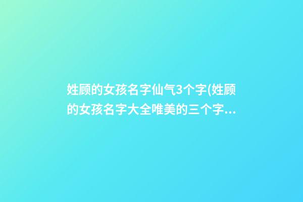 姓顾的女孩名字仙气3个字(姓顾的女孩名字大全唯美的三个字)