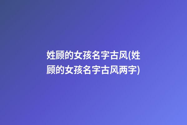 姓顾的女孩名字古风(姓顾的女孩名字古风两字)