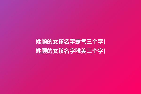 姓顾的女孩名字霸气三个字(姓顾的女孩名字唯美三个字)